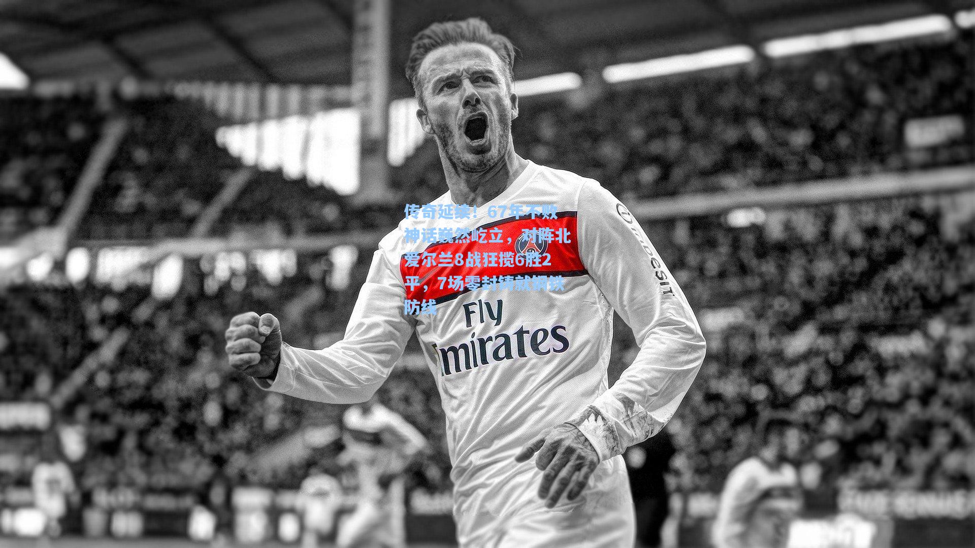 传奇延续！67年不败神话巍然屹立，对阵北爱尔兰8战狂揽6胜2平，7场零封铸就钢铁防线